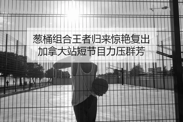 葱桶组合王者归来惊艳复出 加拿大站短节目力压群芳